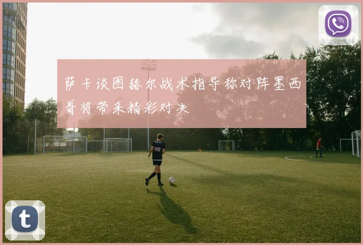 萨卡谈图赫尔战术指导称对阵墨西哥将带来精彩对决