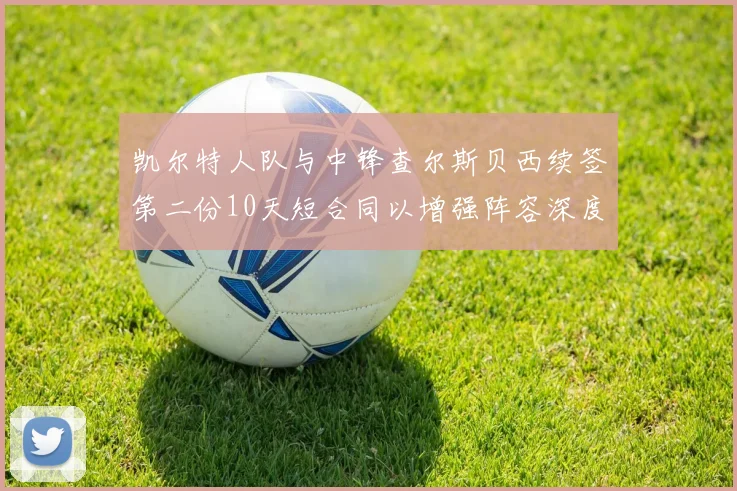 凯尔特人队与中锋查尔斯贝西续签第二份10天短合同以增强阵容深度
