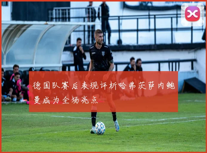 德国队赛后表现评析哈弗茨萨内鲍曼成为全场亮点