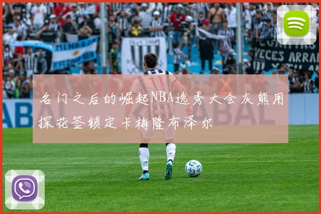 名门之后的崛起NBA选秀大会灰熊用探花签锁定卡梅隆布泽尔