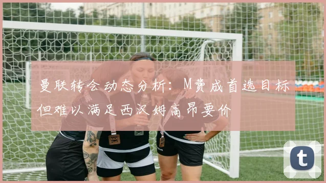 曼联转会动态分析：M费成首选目标但难以满足西汉姆高昂要价