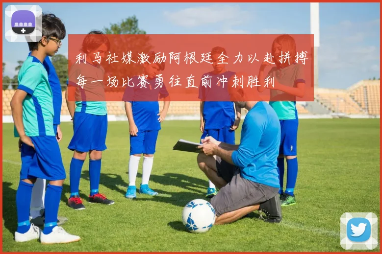 利马社媒激励阿根廷全力以赴拼搏每一场比赛勇往直前冲刺胜利