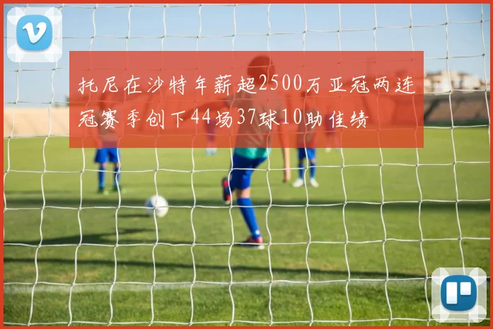托尼在沙特年薪超2500万亚冠两连冠赛季创下44场37球10助佳绩