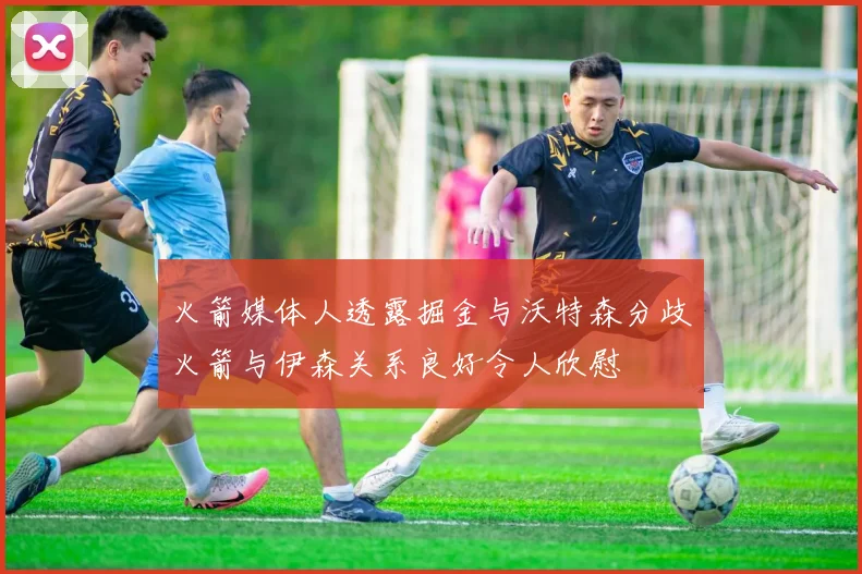 火箭媒体人透露掘金与沃特森分歧火箭与伊森关系良好令人欣慰