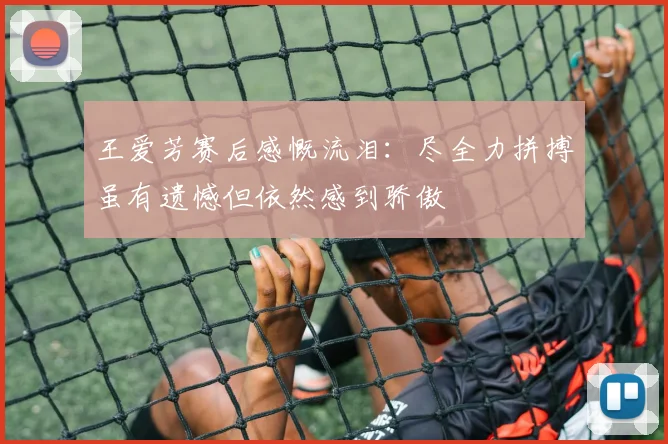 王爱芳赛后感慨流泪：尽全力拼搏虽有遗憾但依然感到骄傲
