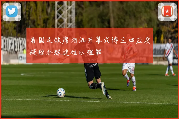 看国足缺席泪洒开幕式博主回应质疑称非球迷难以理解