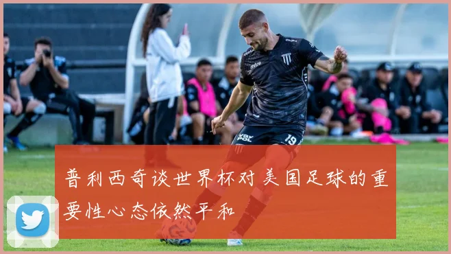 普利西奇谈世界杯对美国足球的重要性心态依然平和