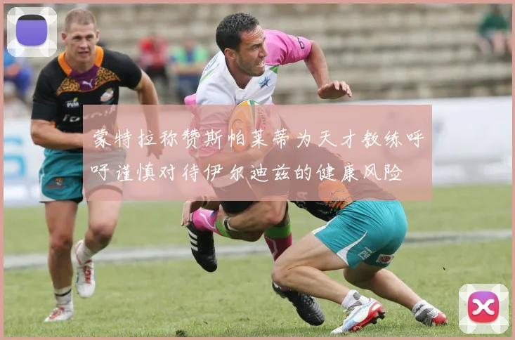 蒙特拉称赞斯帕莱蒂为天才教练呼吁谨慎对待伊尔迪兹的健康风险