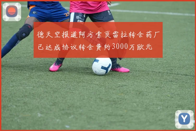 德天空报道阿方索莫雷拉转会药厂已达成协议转会费约3000万欧元