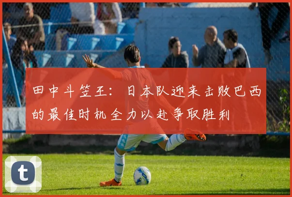 田中斗笠王：日本队迎来击败巴西的最佳时机全力以赴争取胜利